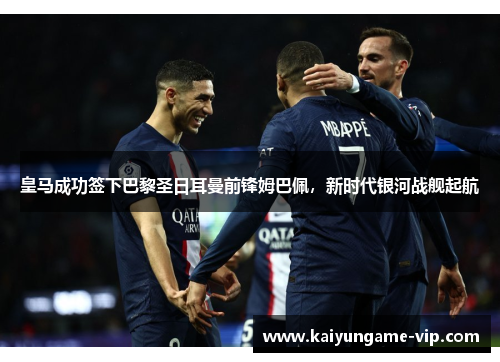 皇马成功签下巴黎圣日耳曼前锋姆巴佩，新时代银河战舰起航