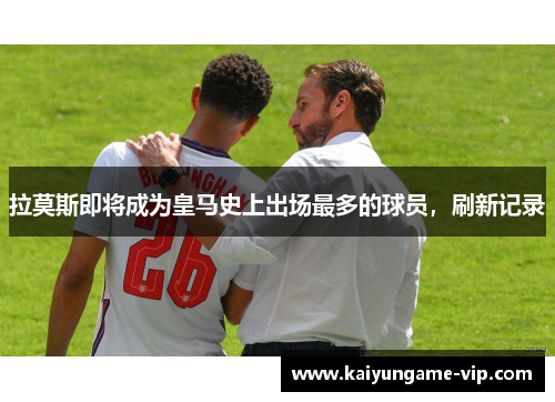 拉莫斯即将成为皇马史上出场最多的球员，刷新记录