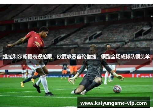 维拉利尔新援表现抢眼，欧冠联赛首轮告捷，领跑全场成球队领头羊